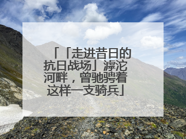 「走进昔日的抗日战场」滹沱河畔，曾驰骋着这样一支骑兵