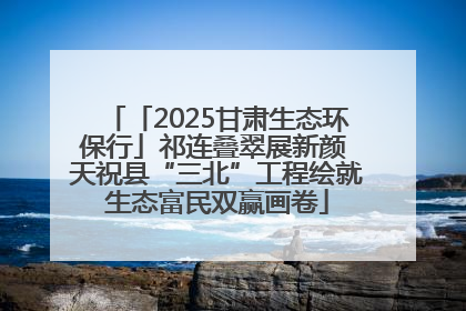「2025甘肃生态环保行」祁连叠翠展新颜 天祝县“三北”工程绘就生态富民双赢画卷