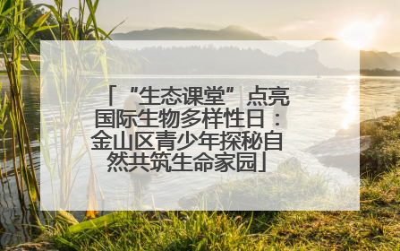 “生态课堂”点亮国际生物多样性日：金山区青少年探秘自然共筑生命家园