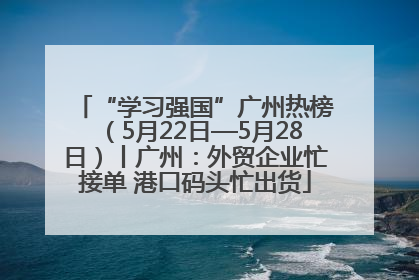 “学习强国”广州热榜（5月22日—5月28日）丨广州：外贸企业忙接单 港口码头忙出货