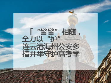 “警警”相随，全力以“护”——连云港海州公安多措并举守护高考学子逐梦路