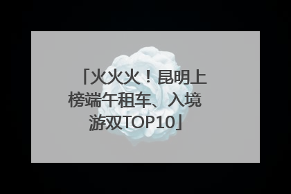 火火火！昆明上榜端午租车、入境游双TOP10
