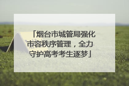 烟台市城管局强化市容秩序管理，全力守护高考考生逐梦