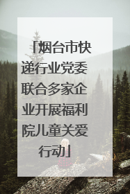 烟台市快递行业党委联合多家企业开展福利院儿童关爱行动