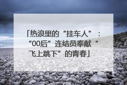 热浪里的“挂车人”：“00后”连结员奉献“飞上跳下”的青春