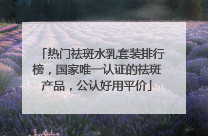 热门祛斑水乳套装排行榜，国家唯一认证的祛斑产品，公认好用平价
