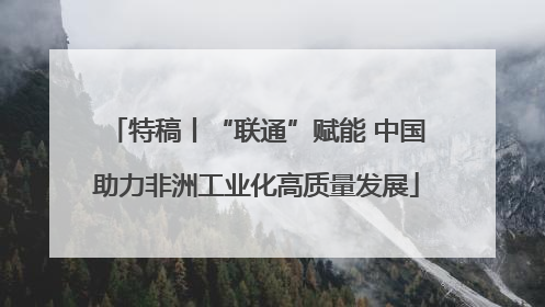 特稿丨“联通”赋能 中国助力非洲工业化高质量发展