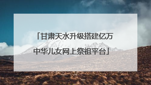 甘肃天水升级搭建亿万中华儿女网上祭祖平台