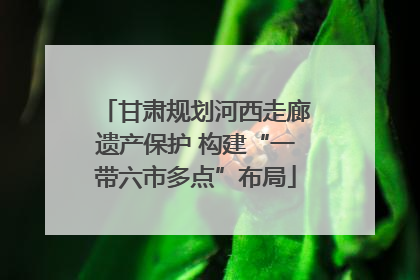 甘肃规划河西走廊遗产保护 构建“一带六市多点”布局