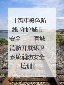 筑牢橙色防线 守护城市安全——宜城消防开展环卫系统消防安全培训