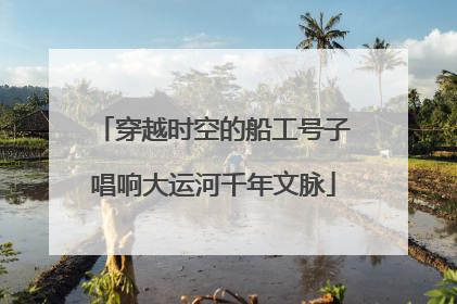 穿越时空的船工号子唱响大运河千年文脉