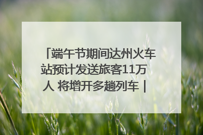 端午节期间达州火车站预计发送旅客11万人 将增开多趟列车｜网络中国节·端午