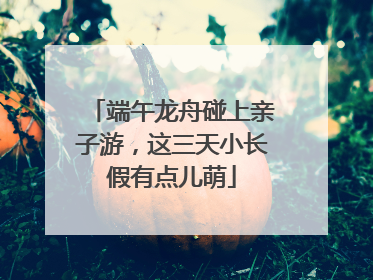 端午龙舟碰上亲子游，这三天小长假有点儿萌