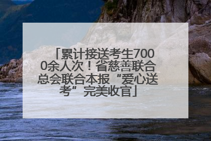 累计接送考生7000余人次！省慈善联合总会联合本报“爱心送考”完美收官