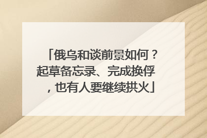 俄乌和谈前景如何？起草备忘录、完成换俘，也有人要继续拱火