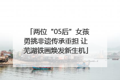 两位“05后”女孩勇挑非遗传承重担 让芜湖铁画焕发新生机
