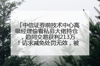 中信证券前技术中心高级经理偷看私募大佬持仓，趋同交易获利213万！请求减免处罚无效，被罚没426万