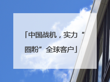 中国战机，实力“圈粉”全球客户