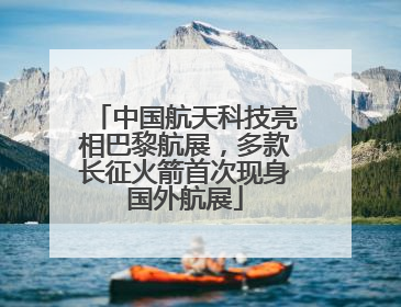 中国航天科技亮相巴黎航展，多款长征火箭首次现身国外航展