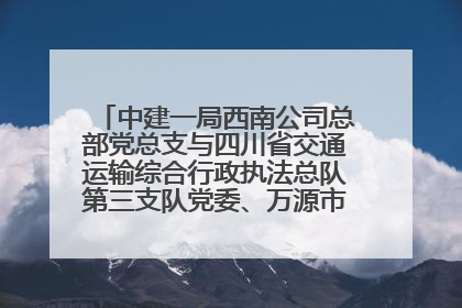 中建一局西南公司总部党总支与四川省交通运输综合行政执法总队第三支队党委、万源市草坝镇莲花院村党支部开展党建联建