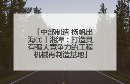 中部制造 扬帆出海①丨湘潭：打造具有强大竞争力的工程机械再制造基地