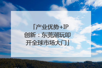 产业优势+IP创新：东莞潮玩叩开全球市场大门