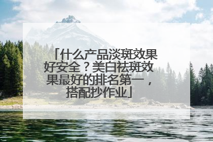 什么产品淡斑效果好安全？美白祛斑效果最好的排名第一，搭配抄作业