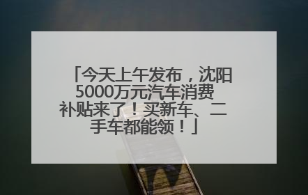今天上午发布，沈阳5000万元汽车消费补贴来了！买新车、二手车都能领！
