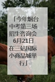 今年烟台中考第三场招生咨询会6月21日在三站国际小商品城举行