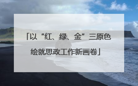以“红、绿、金”三原色 绘就思政工作新画卷
