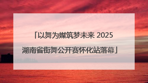 以舞为媒筑梦未来 2025湖南省街舞公开赛怀化站落幕