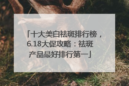 十大美白祛斑排行榜，6.18大促攻略：祛斑产品最好排行第一