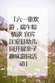 六一童欢游，端午粽情浓 宜宾江安县幼儿园开展亲子趣味游园活动