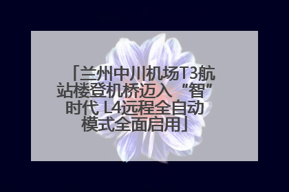 兰州中川机场T3航站楼登机桥迈入“智”时代 L4远程全自动模式全面启用