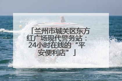 兰州市城关区东方红广场现代警务站：24小时在线的“平安便利店”