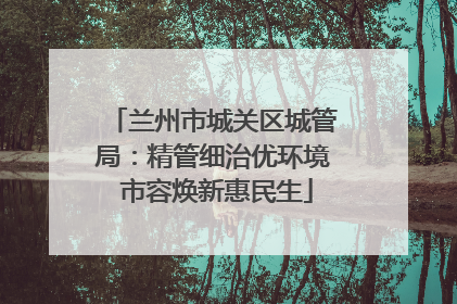 兰州市城关区城管局：精管细治优环境 市容焕新惠民生