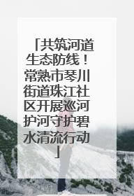 共筑河道生态防线！常熟市琴川街道珠江社区开展巡河护河守护碧水清流行动