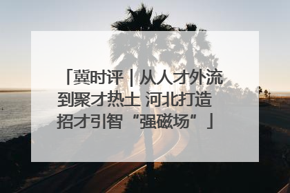 冀时评｜从人才外流到聚才热土 河北打造招才引智“强磁场”