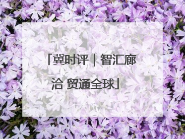 冀时评｜智汇廊洽 贸通全球