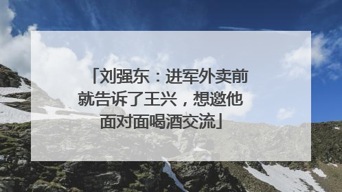 刘强东：进军外卖前就告诉了王兴，想邀他面对面喝酒交流