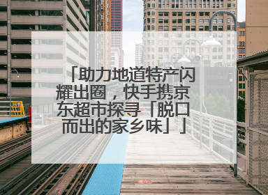 助力地道特产闪耀出圈，快手携京东超市探寻「脱口而出的家乡味」