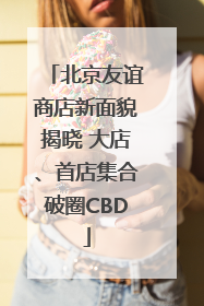 北京友谊商店新面貌揭晓 大店、首店集合破圈CBD