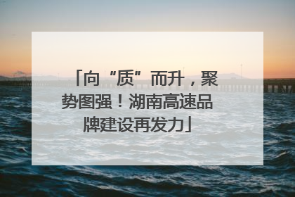 向“质”而升，聚势图强！湖南高速品牌建设再发力