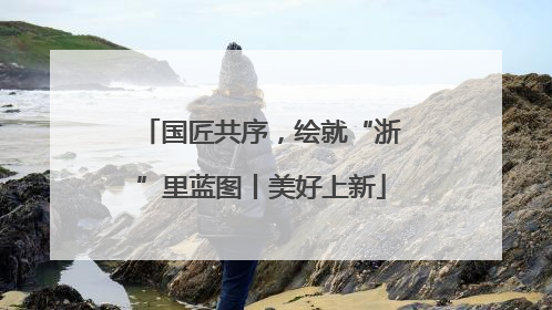 国匠共序，绘就“浙”里蓝图丨美好上新