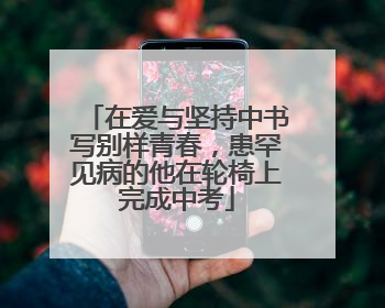 在爱与坚持中书写别样青春，患罕见病的他在轮椅上完成中考