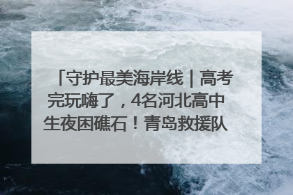 守护最美海岸线｜高考完玩嗨了，4名河北高中生夜困礁石！青岛救援队火速出动救上岸