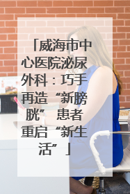 威海市中心医院泌尿外科：巧手再造“新膀胱” 患者重启“新生活”
