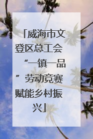 威海市文登区总工会“一镇一品”劳动竞赛赋能乡村振兴