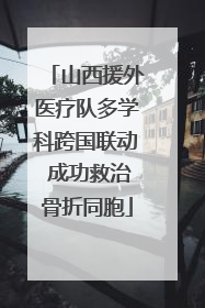 山西援外医疗队多学科跨国联动 成功救治骨折同胞