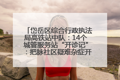 岱岳区综合行政执法局高铁站中队：14个城管服务站“开诊记”：把脉社区疑难杂症开出治理良方